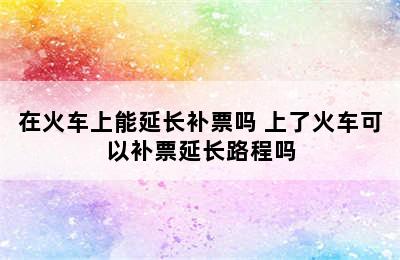 在火车上能延长补票吗 上了火车可以补票延长路程吗